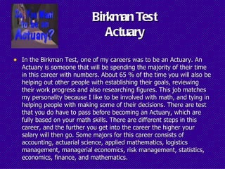 Birkman Test
                              Actuary

• In the Birkman Test, one of my careers was to be an Actuary. An
  Actuary is someone that will be spending the majority of their time
  in this career with numbers. About 65 % of the time you will also be
  helping out other people with establishing their goals, reviewing
  their work progress and also researching figures. This job matches
  my personality because I like to be involved with math, and tying in
  helping people with making some of their decisions. There are test
  that you do have to pass before becoming an Actuary, which are
  fully based on your math skills. There are different steps in this
  career, and the further you get into the career the higher your
  salary will then go. Some majors for this career consists of
  accounting, actuarial science, applied mathematics, logistics
  management, managerial economics, risk management, statistics,
  economics, finance, and mathematics.
 