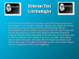 Birkman Test
                         Criminologist

• In this Birkman Personality Test another career that came up was to be a
   Criminologist. A Criminologist is basically someone who studies the normal
   social behaviors and how these influence different things. Being a
   Criminologist the job can change depending on what you have to deal with.
   You can be working on a crime scene, going to autopsies to having to
   construct different profiles depending on the case they are scheduled to be
   in. This is a job that I have wanted to do since I was little. Being able to
   have an open work space, and doing different things that relate to each
   other in some way. To be able to investigate a crime, and be able to figure
   out why it happened or how it even happened.
 