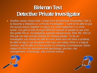 Birkman Test
         Detective/ Private Investigator
• Another career choice that I chose from the Birkman Personality Test is
   to become a Detective or a Private Investigator. I want to be able to put
   the puzzle pieces together to figure out what happened in a crime
   scene. You get to look through different records of people to see who
   the profile fits to. Investigating suspects backgrounds, their life. Part of
   this job can also include looking for missing people. To be an
   investigator you should be able to work alone and not have a problem,
   be able to figure out situations with your own ideas, think in a logical
   manner, and be able to react quickly to changing circumstances. Some
   majors for this are developmental psychology, pre-law, risk
   management, criminology, and criminal science.
 
