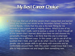 My Best Career Choice

• I would say that out of all the careers that I researched and learned
   about, my favorite one would be the Secondary School Teacher for
   Special Needs. I think that this one is the best fitting for me
   because it has a great deal of helping others. Which is one of my
   main things that I really want to pursue a career in. Even though all
   of the careers that I learned about described me and showed my
   personality through them, I do think that this one is what best
   describes me in different ways. In this career I get to use all of my
   qualities that I hold, and I get to do what I love to. I get to help
   people, use my people skills to get along with everyone and be
   comfortable around them. With this career I would know that I was
   able to help someone out and taught them something new.
 