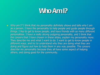 Who Am I?

• Who am I? I think that my personality definitely shows and tells who I am
   as a person. I have the personality to help people and guide people through
   things. I like to get to know people, and have friends with so many different
   personalities. I have a really strong outgoing personality, and I think that
   the careers that I have chosen in these slides, explain my personality more.
   They describe me and what I want to do. I want to get to know people in
   different ways, and try to understand why they are doing what they are
   doing and figure out how to help them in any way possible. The careers
   describe my personality because they all have some aspect of helping
   others, and doing good for the community.
 