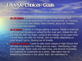 Lifestyle Choices- Goals
• My lifestyle choices are different from 10 years to 5 years to the
  next year.
• In 10 years, I want to be graduated from High School, and
  College. I want to be somewhere in Law Enforcement, or Teaching.
  I want to own my own house, have a family, and a car. Possibly
  married, and kids maybe.
• In 5 years, I will be in College getting a degree. Maybe a small job
  part time, but focusing on school for the most part. Unless the job
  will help me with my major. Living at the College. In my spare time
  I would hang out with my friends, visit my family depending on
  what school I go to. Staying out of trouble.
• In the next year, I want to take some classes in High School that
  will help me prepare for College and my major. Maintaining a high
  grade average. Some clubs are Red Cross, and Diverse Friendship,
  and applying for Leadership as a senior. Jobs taken may be
  shadowing someone in the career that I am interested in.
 