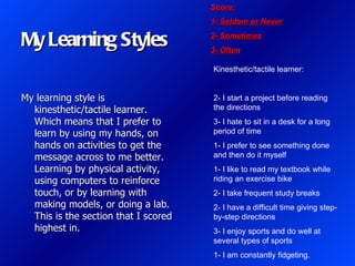 Score:
                                      1- Seldom or Never

My Learning Styles                    2- Sometimes
                                      3- Often

                                      Kinesthetic/tactile learner:


My learning style is                  2- I start a project before reading
  kinesthetic/tactile learner.        the directions
  Which means that I prefer to        3- I hate to sit in a desk for a long
  learn by using my hands, on         period of time
  hands on activities to get the      1- I prefer to see something done
  message across to me better.        and then do it myself
  Learning by physical activity,      1- I like to read my textbook while
  using computers to reinforce        riding an exercise bike
  touch, or by learning with          2- I take frequent study breaks
  making models, or doing a lab.      2- I have a difficult time giving step-
  This is the section that I scored   by-step directions
  highest in.                         3- I enjoy sports and do well at
                                      several types of sports
                                      1- I am constantly fidgeting.
 