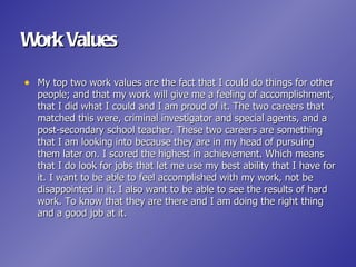 Work Values

• My top two work values are the fact that I could do things for other
   people; and that my work will give me a feeling of accomplishment,
   that I did what I could and I am proud of it. The two careers that
   matched this were, criminal investigator and special agents, and a
   post-secondary school teacher. These two careers are something
   that I am looking into because they are in my head of pursuing
   them later on. I scored the highest in achievement. Which means
   that I do look for jobs that let me use my best ability that I have for
   it. I want to be able to feel accomplished with my work, not be
   disappointed in it. I also want to be able to see the results of hard
   work. To know that they are there and I am doing the right thing
   and a good job at it.
 