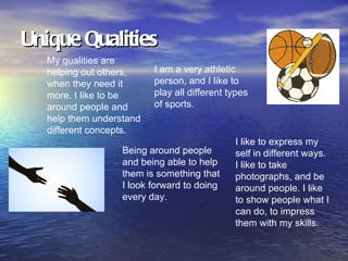 Unique Qualities
   My qualities are
   helping out others,    I am a very athletic
   when they need it      person, and I like to
   more. I like to be     play all different types
   around people and      of sports.
   help them understand
   different concepts.
                                              I like to express my
                   Being around people        self in different ways.
                   and being able to help     I like to take
                   them is something that     photographs, and be
                   I look forward to doing    around people. I like
                   every day.                 to show people what I
                                              can do, to impress
                                              them with my skills.
 