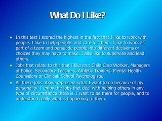 What Do I Like?

• In this test I scored the highest in the fact that I like to work with
  people. I like to help people and care for them. I like to work as
  part of a team and persuade people into different decisions or
  choices they may have to make. I also like to supervise and lead
  others.
• Jobs that relate to this that I like are; Child Care Worker, Managers
  of Police, Secondary Teachers, Athletic Trainers, Mental Health
  Counselors or Clinical/ School Psychologists.
• All these jobs above represent what I want to do because of my
  personality. I enjoy the jobs that deal with helping others in any
  type of circumstance there is. I want to be there for people, and to
  understand really what is happening to them.
 