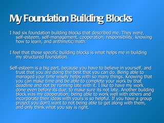 My Foundation Building Blocks
I had six foundation building blocks that described me. They were,
   self-esteem, self-management, cooperation, responsibility, knowing
   how to learn, and arithmetic/math.

I feel that these specific building blocks is what helps me in building
    my structured foundation.

Self-esteem is a big part, because you have to believe in yourself, and
   trust that you are doing the best that you can do. Being able to
   managed your time wisely helps with so many things. Knowing that
   you can make time and be able to complete your work by that
   deadline and not be running late with it. I like to have my work
   done even before its due, to make sure its not late. Another building
   block was my cooperation; being able to work well with others and
   incorporate their ideas with yours is so helpful. If you have a group
   project you don’t want to not being able to get along with them,
   and only think what you say is right.
 