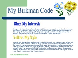 People with blue Interests like job responsibilities and occupations that involve creative,
    humanistic, thoughtful, and quiet types of activities. Blue Interests include abstracting,
    theorizing, designing, writing, reflecting, and originating, which often lead to work in
    editing, teaching, composing, inventing, mediating, clergy, and writing.




    People with yellow styles perform their job responsibilities in a manner that is orderly and
    planned to meet a known schedule. They prefer to work where things get done with a
    minimum of interpretation and unexpected change. People with a yellow style tend to be
    orderly, cautious, structured, loyal, systematic, solitary, methodical, and organized, and
    usually thrive in a research-oriented, predictable, established, controlled, measurable,
    orderly environment. You will want to choose a work environment or career path in which
    your style is welcomed and produces results.

(via. princetonreview.com)
 