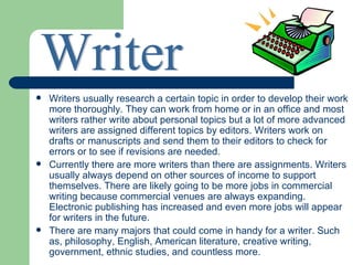    Writers usually research a certain topic in order to develop their work
    more thoroughly. They can work from home or in an office and most
    writers rather write about personal topics but a lot of more advanced
    writers are assigned different topics by editors. Writers work on
    drafts or manuscripts and send them to their editors to check for
    errors or to see if revisions are needed.
   Currently there are more writers than there are assignments. Writers
    usually always depend on other sources of income to support
    themselves. There are likely going to be more jobs in commercial
    writing because commercial venues are always expanding.
    Electronic publishing has increased and even more jobs will appear
    for writers in the future.
   There are many majors that could come in handy for a writer. Such
    as, philosophy, English, American literature, creative writing,
    government, ethnic studies, and countless more.
 