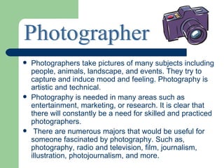    Photographers take pictures of many subjects including
    people, animals, landscape, and events. They try to
    capture and induce mood and feeling. Photography is
    artistic and technical.
   Photography is needed in many areas such as
    entertainment, marketing, or research. It is clear that
    there will constantly be a need for skilled and practiced
    photographers.
    There are numerous majors that would be useful for
    someone fascinated by photography. Such as,
    photography, radio and television, film, journalism,
    illustration, photojournalism, and more.
 