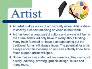    An artist makes works of art, typically alone. Artists strive
    to convey a certain meaning or vision in their work.
   Art has been a great part of culture and always will be. In
    the future artists will only have to worry about funding.
    Many fresh forms of art have been appearing but the
    traditional forms will always linger. The potential for art is
    always uncertain because no one can actually know how
    much support artists will gain.
   Some majors associated art are ceramics, film, crafts, art
    history, painting, drawing, graphic design, music and
    many more.
 