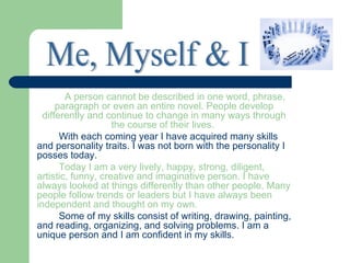 A person cannot be described in one word, phrase,
      paragraph or even an entire novel. People develop
  differently and continue to change in many ways through
                    the course of their lives.
       With each coming year I have acquired many skills
and personality traits. I was not born with the personality I
posses today.
       Today I am a very lively, happy, strong, diligent,
artistic, funny, creative and imaginative person. I have
always looked at things differently than other people. Many
people follow trends or leaders but I have always been
independent and thought on my own.
       Some of my skills consist of writing, drawing, painting,
and reading, organizing, and solving problems. I am a
unique person and I am confident in my skills.
 
