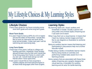 Lifestyle Choices                                       Learning Styles
I have many goals for my future including some          My learning styles are visual, auditory and
     short term goals and some long term goals.              kinesthetic or tactile. Usually a person will
                                                             only prefer one of these styles of learning but
Short Term Goals:                                            I use each one to learn.
In a year I hope to have a GPA of a 4.0 or higher       When I say that I am a visual learner, it means that
     and be the editor of Penumbra. I would also             I learn by making mental images and that I
     like to have an internship and work at the              like to use diagrams or illustration to reinforce
     local animal shelter. I hope next year I will be        my learning.
     swimming and exercising daily.
                                                        Being an auditory learner means that listening and
                                                             participating in discussions help me to further
Long Term Goals:
                                                             educate myself.
I hope that in five years I will be in college and
     working part-time. Hopefully I have studied        Finally being a tactile or kinesthetic learner means
     abroad at least once by then and I would like           that by doing hands-on activities and
     to be living away from home in a dorm with              performing multiple tasks assist me in my
     my own car. I would read and go out with                learning process.
     friends when I have spare time.                    Some careers that are associated with these three
In ten years I would like to have acquired a                 styles of learning are a graphic designer for
     masters degree and have become fluent in                visual learning, a translator for auditory
     at least three languages other than English.            learning and an actor for tactile learning.
 