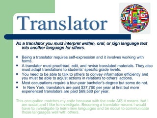 As a translator you must interpret written, oral, or sign language text
   into another language for others.

   Being a translator requires self-expression and it involves working with
    forms.
   A translator must proofread, edit, and revise translated materials. They also
    must adapt translations to students’ specific grade levels.
   You need to be able to talk to others to convey information efficiently and
    you must be able to adjust actions in relations to others’ actions.
   Most occupations require a four-year bachelor’s degree but some do not.
    In New York, translators are paid $37,700 per year at first but more
    experienced translators are paid $69,580 per year.

This occupation matches my code because with the code AIS it means that I
   am social and I like to investigate. Becoming a translator means I would
   have to investigate to learn new languages and be social to communicate
   those languages well with others.
 