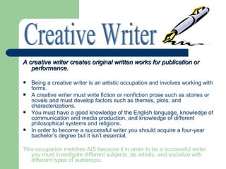 A creative writer creates original written works for publication or
   performance.

   Being a creative writer is an artistic occupation and involves working with
    forms.
   A creative writer must write fiction or nonfiction prose such as stories or
    novels and must develop factors such as themes, plots, and
    characterizations.
   You must have a good knowledge of the English language, knowledge of
    communication and media production, and knowledge of different
    philosophical systems and religions.
   In order to become a successful writer you should acquire a four-year
    bachelor’s degree but it isn’t essential.

This occupation matches AIS because it in order to be a successful writer
   you must investigate different subjects, be artistic, and socialize with
   different types of audiences.
 