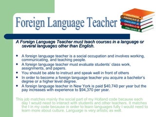 A Foreign Language Teacher must teach courses in a language or
   several languages other than English.

   A foreign language teacher is a social occupation and involves working,
    communicating, and teaching people.
   A foreign language teacher must evaluate students’ class work,
    assignments, and papers.
   You should be able to instruct and speak well in front of others
   In order to become a foreign language teacher you acquire a bachelor’s
    degree or a higher level degree.
   A foreign language teacher in New York is paid $40,740 per year but the
    pay increases with experience to $94,370 per year.

This job matches mainly the social part of my Holland code because each
   day I would need to interact with students and other teachers. It matches
   the I in my code because in order to learn languages fully I would need to
   learn more about culture. Language is very artistic as well.
 