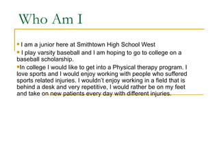 Who Am I
 I am a junior here at Smithtown High School West
 I play varsity baseball and I am hoping to go to college on a
baseball scholarship.
In college I would like to get into a Physical therapy program. I
love sports and I would enjoy working with people who suffered
sports related injuries. I wouldn’t enjoy working in a field that is
behind a desk and very repetitive, I would rather be on my feet
and take on new patients every day with different injuries.
 