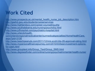 http://www.prospects.ac.uk/mental_health_nurse_job_description.htm
http://gsehd.gwu.edu/students/careerservices
http://www.highlandsco.com/career-counseling.php
http://www.southalabama.edu/nursing/psychdnp.html
http://www.jcfhospital.com/psychiatric-hospital.html
http://www.orlandohealth.
com/orlandoregionalmedicalcenter/ourmedicalspecialties/HomeHealthCare.
aspx?pid=3106
http://www.beachpeanuts.com/2011/12/rick-scott-hits-26-approval-rating.html
http://www.mypersonalfinancejourney.com/2010/03/best-investment-options-
for-cash.html
http://www.grouptext.info/Group_Text/Group_SMS.html
http://www.degreesfinder.com/online/nursing/psychiatricmental-health-nurse/
Work Cited
 