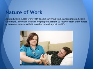 Mental health nurses work with people suffering from various mental health
conditions. The work involves helping the patient to recover from their illness
or to come to term with it in order to lead a positive life.
Nature of Work
 