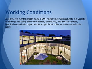 A registered mental health nurse (RMN) might work with patients in a variety
of settings including their own homes, community healthcare centers,
hospital outpatients departments or specialist units, or secure residential
units.
Working Conditions
 
