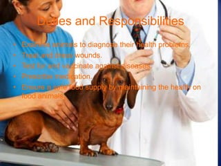 Duties and Responsibilities
•   Examine animals to diagnose their health problems.
•   Treat and dress wounds.
•   Test for and vaccinate against diseases.
•   Prescribe medication.
•   Ensure a safe food supply by maintaining the health on
    food animals.
 