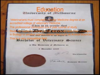Education
•  Veterinarians must complete a Doctor Medicine degree at an
  accredited college of veterinary medicine.
• The professional curriculum is a 4 year course of study
• Students hoping to partake in this field should have their undergrad
  in Biology or another science related field such as Animal Sciences.
• This is a very competitive field
 
