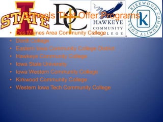 Schools That Offer Programs
•   Des Moines Area Community College
•   Dordt College
•   Eastern Iowa Community College District
•   Hawkeye Community College
•   Iowa State University
•   Iowa Western Community College
•   Kirkwood Community College
•   Western Iowa Tech Community College
 