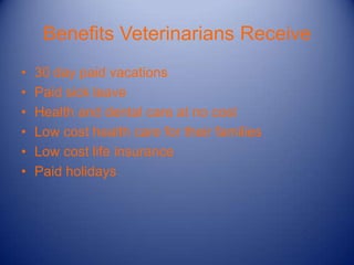 Benefits Veterinarians Receive
•   30 day paid vacations
•   Paid sick leave
•   Health and dental care at no cost
•   Low cost health care for their families
•   Low cost life insurance
•   Paid holidays
 