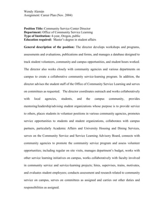 Wendy Alemán
Assignment: Career Plan (Nov. 2004)



Position Title: Community Service Center Director
Department: Office of Community Service Learning
Type of Institution: 4-year, Oregon, public
Education required: Master’s degree in student affairs

General description of the position: The director develops workshops and programs,

assessments and evaluations, publications and forms, and manages a database designed to

track student volunteers, community and campus opportunities, and student hours worked.

The director also works closely with community agencies and various departments on

campus to create a collaborative community service-learning program. In addition, the

director advises the student staff of the Office of Community Service Learning and serves

on committees as requested. The director coordinates outreach and works collaboratively

with    local    agencies,      students,   and   the   campus   community,     provides

mentoring/leadership/advising student organizations whose purpose is to provide service

to others, places students in volunteer positions in various community agencies, promotes

service opportunities to students and student organizations, collaborates with campus

partners, particularly Academic Affairs and University Housing and Dining Services,

serves on the Community Service and Service Learning Advisory Board, connects with

community agencies to promote the community service program and assess volunteer

opportunities; including regular on site visits, manages department’s budget, works with

other service learning initiatives on campus, works collaboratively with faculty involved

in community service and service-learning projects; hires, supervises, trains, motivates,

and evaluates student employees; conducts assessment and research related to community

service on campus, serves on committees as assigned and carries out other duties and

responsibilities as assigned.
 