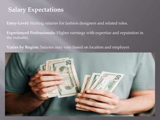 Salary Expectations
Entry-Level: Starting salaries for fashion designers and related roles.
Experienced Professionals: Higher earnings with expertise and reputation in
the industry.
Varies by Region: Salaries may vary based on location and employer.
 