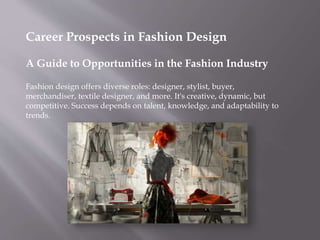 Career Prospects in Fashion Design
A Guide to Opportunities in the Fashion Industry
Fashion design offers diverse roles: designer, stylist, buyer,
merchandiser, textile designer, and more. It's creative, dynamic, but
competitive. Success depends on talent, knowledge, and adaptability to
trends.
 