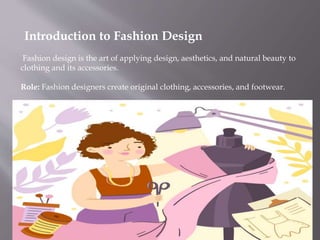 Introduction to Fashion Design
Fashion design is the art of applying design, aesthetics, and natural beauty to
clothing and its accessories.
Role: Fashion designers create original clothing, accessories, and footwear.
 