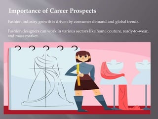 Importance of Career Prospects
Fashion industry growth is driven by consumer demand and global trends.
Fashion designers can work in various sectors like haute couture, ready-to-wear,
and mass market.
 
