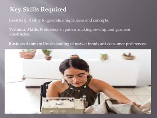 Key Skills Required
Creativity: Ability to generate unique ideas and concepts.
Technical Skills: Proficiency in pattern making, sewing, and garment
construction.
Business Acumen: Understanding of market trends and consumer preferences.
 