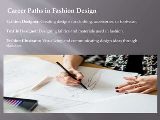 Career Paths in Fashion Design
Fashion Designer: Creating designs for clothing, accessories, or footwear.
Textile Designer: Designing fabrics and materials used in fashion.
Fashion Illustrator: Visualizing and communicating design ideas through
sketches.
 