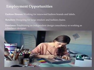 Employment Opportunities
Fashion Houses: Working for renowned fashion brands and labels.
Retailers: Designing for large retailers and fashion chains.
Freelance: Establishing an independent design consultancy or working as
a freelance designer.
 