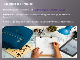 Education and Training
Degree Programs: Bachelor’s and Master’s degrees in Fashion Design.
Internships: Gaining practical experience through internships with fashion
houses.
Continuing Education: Staying updated with industry trends and technologies.
 
