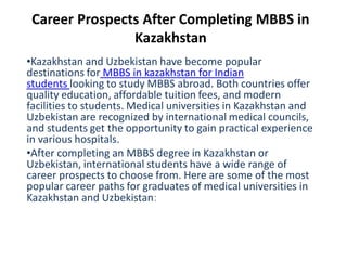 Career Prospects After Completing MBBS in
Kazakhstan
•Kazakhstan and Uzbekistan have become popular
destinations for MBBS in kazakhstan for Indian
students looking to study MBBS abroad. Both countries offer
quality education, affordable tuition fees, and modern
facilities to students. Medical universities in Kazakhstan and
Uzbekistan are recognized by international medical councils,
and students get the opportunity to gain practical experience
in various hospitals.
•After completing an MBBS degree in Kazakhstan or
Uzbekistan, international students have a wide range of
career prospects to choose from. Here are some of the most
popular career paths for graduates of medical universities in
Kazakhstan and Uzbekistan:
 