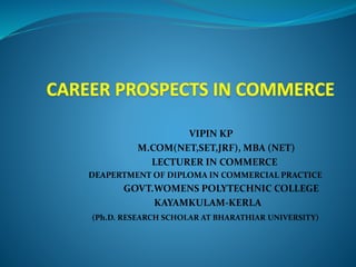 VIPIN KP
M.COM(NET,SET,JRF), MBA (NET)
LECTURER IN COMMERCE
DEAPERTMENT OF DIPLOMA IN COMMERCIAL PRACTICE
GOVT.WOMENS POLYTECHNIC COLLEGE
KAYAMKULAM-KERLA
(Ph.D. RESEARCH SCHOLAR AT BHARATHIAR UNIVERSITY)
 