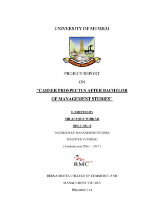 PROJECT REPORT
ON
"CAREER PROSPECTUS AFTER BACHELOR
OF MANAGEMENT STUDIES"
SUBMITTED BY
MR AFAQUE MIRKAR
ROLL NO.16
BACHELOR OF MANAGEMENT STUDIES
SEMESTER V (TYBMS)
(Academic year 2016 – 2017 )
REENA MEHTA COLLEGE OF COMMERCE AND
MANAGEMENT STUDIES
Bhayndrer (w)
 