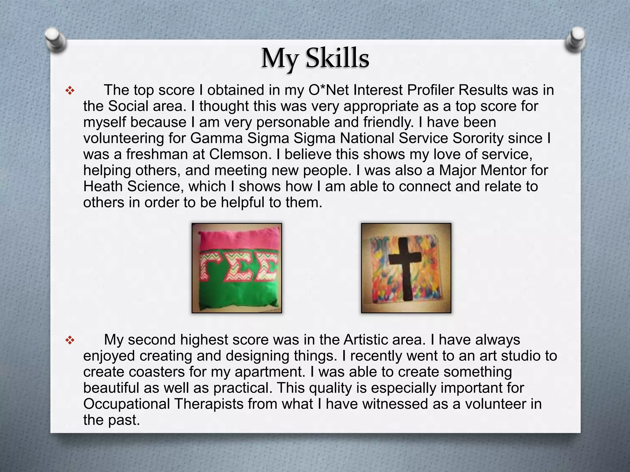 My Skills
 The top score I obtained in my O*Net Interest Profiler Results was in
the Social area. I thought this was very appropriate as a top score for
myself because I am very personable and friendly. I have been
volunteering for Gamma Sigma Sigma National Service Sorority since I
was a freshman at Clemson. I believe this shows my love of service,
helping others, and meeting new people. I was also a Major Mentor for
Heath Science, which I shows how I am able to connect and relate to
others in order to be helpful to them.
 My second highest score was in the Artistic area. I have always
enjoyed creating and designing things. I recently went to an art studio to
create coasters for my apartment. I was able to create something
beautiful as well as practical. This quality is especially important for
Occupational Therapists from what I have witnessed as a volunteer in
the past.
 