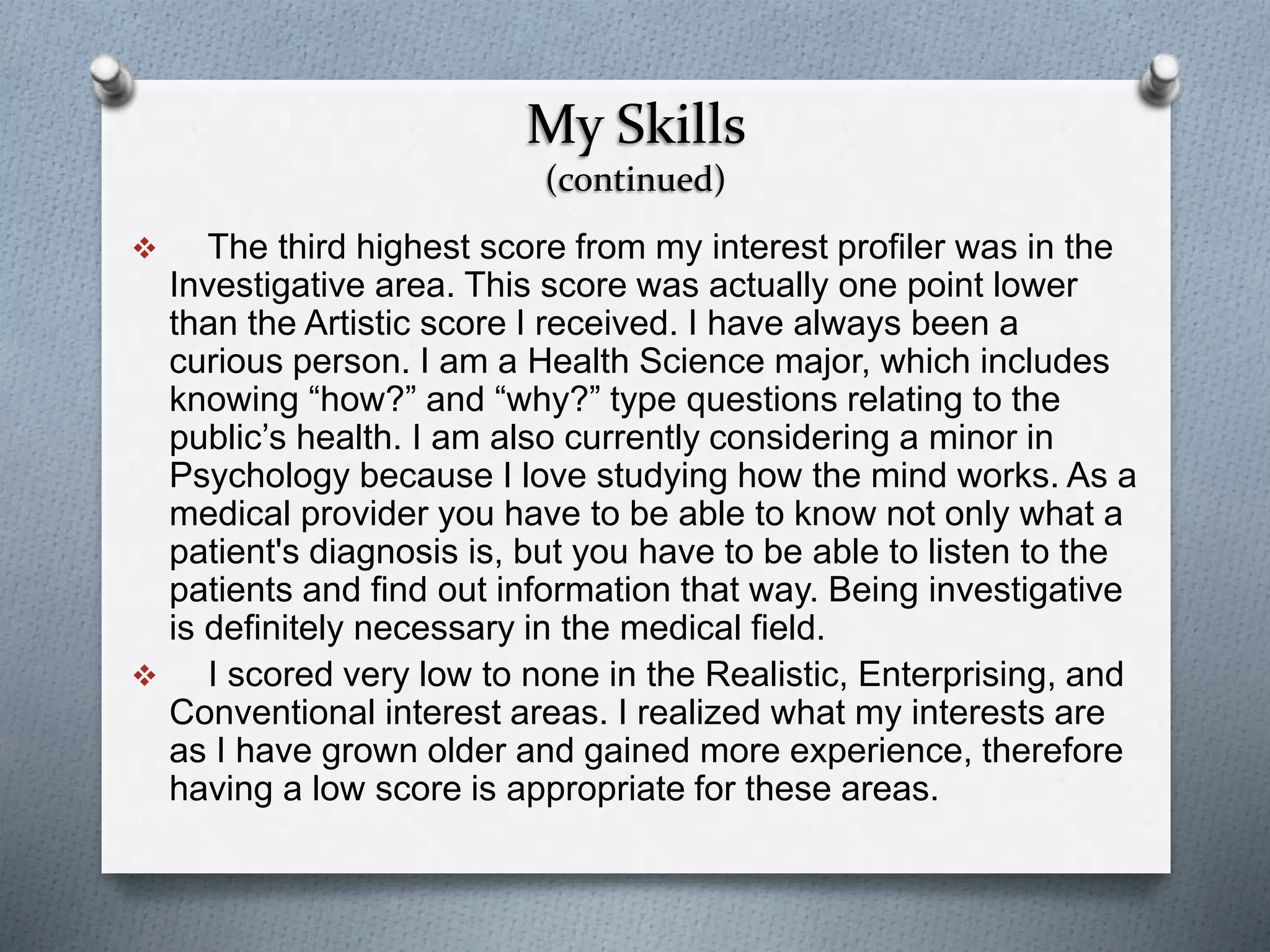 My Skills
(continued)
 The third highest score from my interest profiler was in the
Investigative area. This score was actually one point lower
than the Artistic score I received. I have always been a
curious person. I am a Health Science major, which includes
knowing “how?” and “why?” type questions relating to the
public’s health. I am also currently considering a minor in
Psychology because I love studying how the mind works. As a
medical provider you have to be able to know not only what a
patient's diagnosis is, but you have to be able to listen to the
patients and find out information that way. Being investigative
is definitely necessary in the medical field.
 I scored very low to none in the Realistic, Enterprising, and
Conventional interest areas. I realized what my interests are
as I have grown older and gained more experience, therefore
having a low score is appropriate for these areas.
 