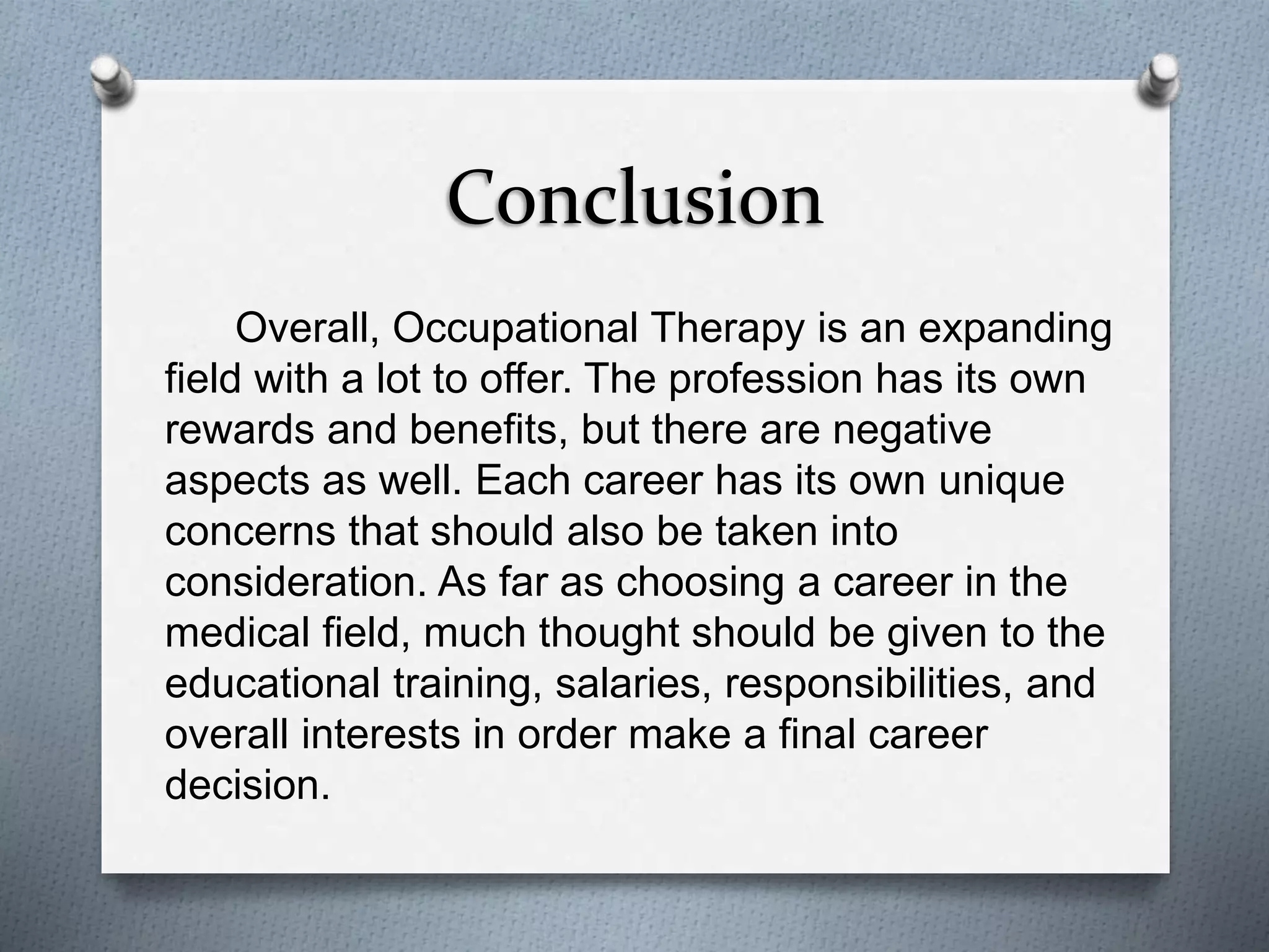 Conclusion
Overall, Occupational Therapy is an expanding
field with a lot to offer. The profession has its own
rewards and benefits, but there are negative
aspects as well. Each career has its own unique
concerns that should also be taken into
consideration. As far as choosing a career in the
medical field, much thought should be given to the
educational training, salaries, responsibilities, and
overall interests in order make a final career
decision.
 