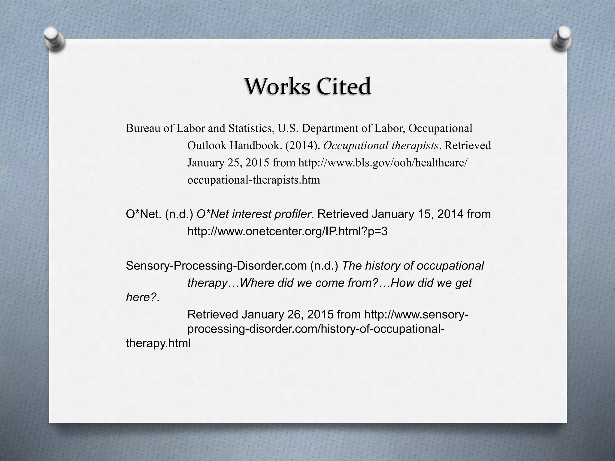 Works Cited
Bureau of Labor and Statistics, U.S. Department of Labor, Occupational
Outlook Handbook. (2014). Occupational therapists. Retrieved
January 25, 2015 from http://www.bls.gov/ooh/healthcare/
occupational-therapists.htm
O*Net. (n.d.) O*Net interest profiler. Retrieved January 15, 2014 from
http://www.onetcenter.org/IP.html?p=3
Sensory-Processing-Disorder.com (n.d.) The history of occupational
therapy…Where did we come from?…How did we get
here?.
Retrieved January 26, 2015 from http://www.sensory-
processing-disorder.com/history-of-occupational-
therapy.html
 