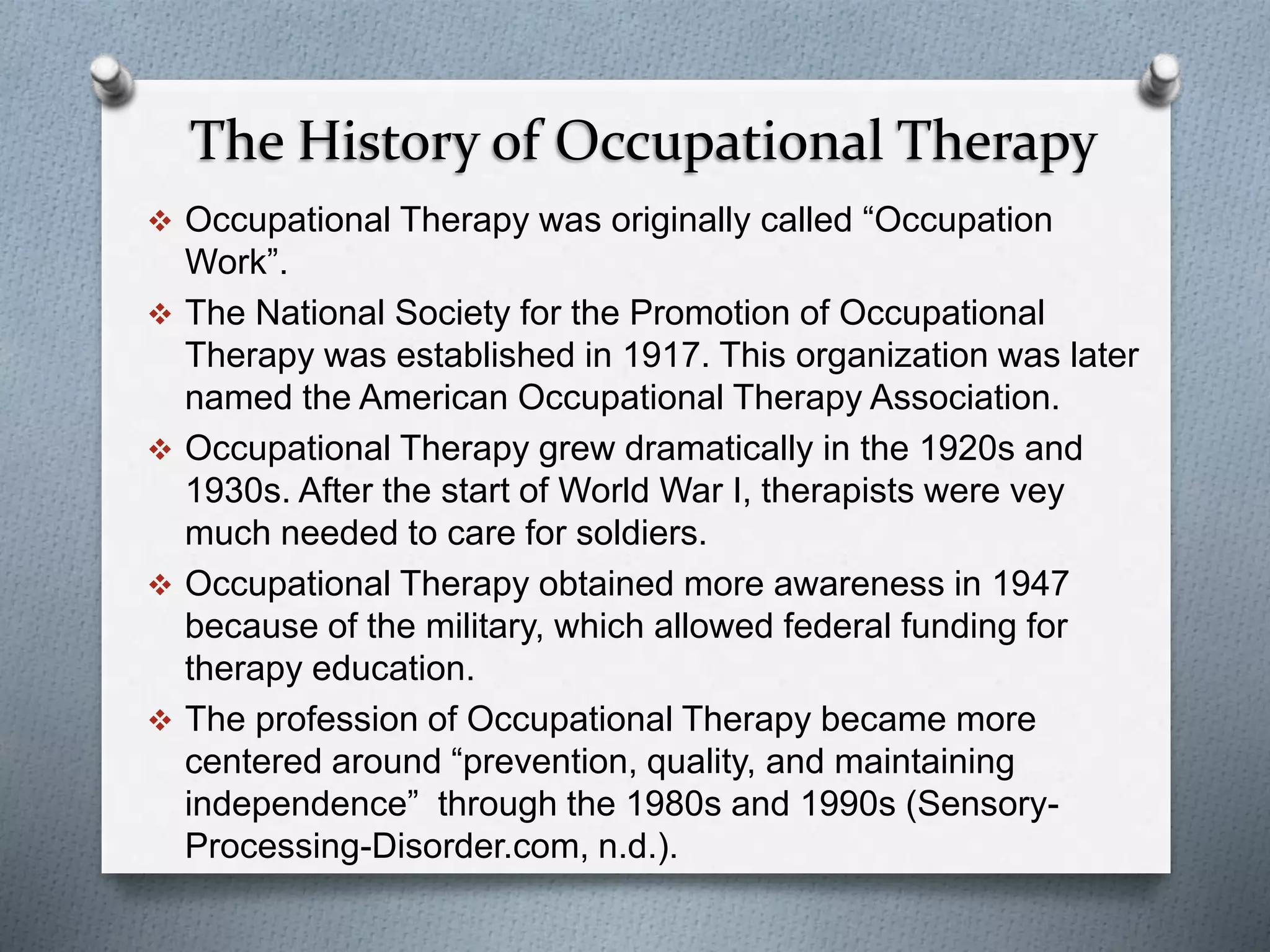 The History of Occupational Therapy
 Occupational Therapy was originally called “Occupation
Work”.
 The National Society for the Promotion of Occupational
Therapy was established in 1917. This organization was later
named the American Occupational Therapy Association.
 Occupational Therapy grew dramatically in the 1920s and
1930s. After the start of World War I, therapists were vey
much needed to care for soldiers.
 Occupational Therapy obtained more awareness in 1947
because of the military, which allowed federal funding for
therapy education.
 The profession of Occupational Therapy became more
centered around “prevention, quality, and maintaining
independence” through the 1980s and 1990s (Sensory-
Processing-Disorder.com, n.d.).
 