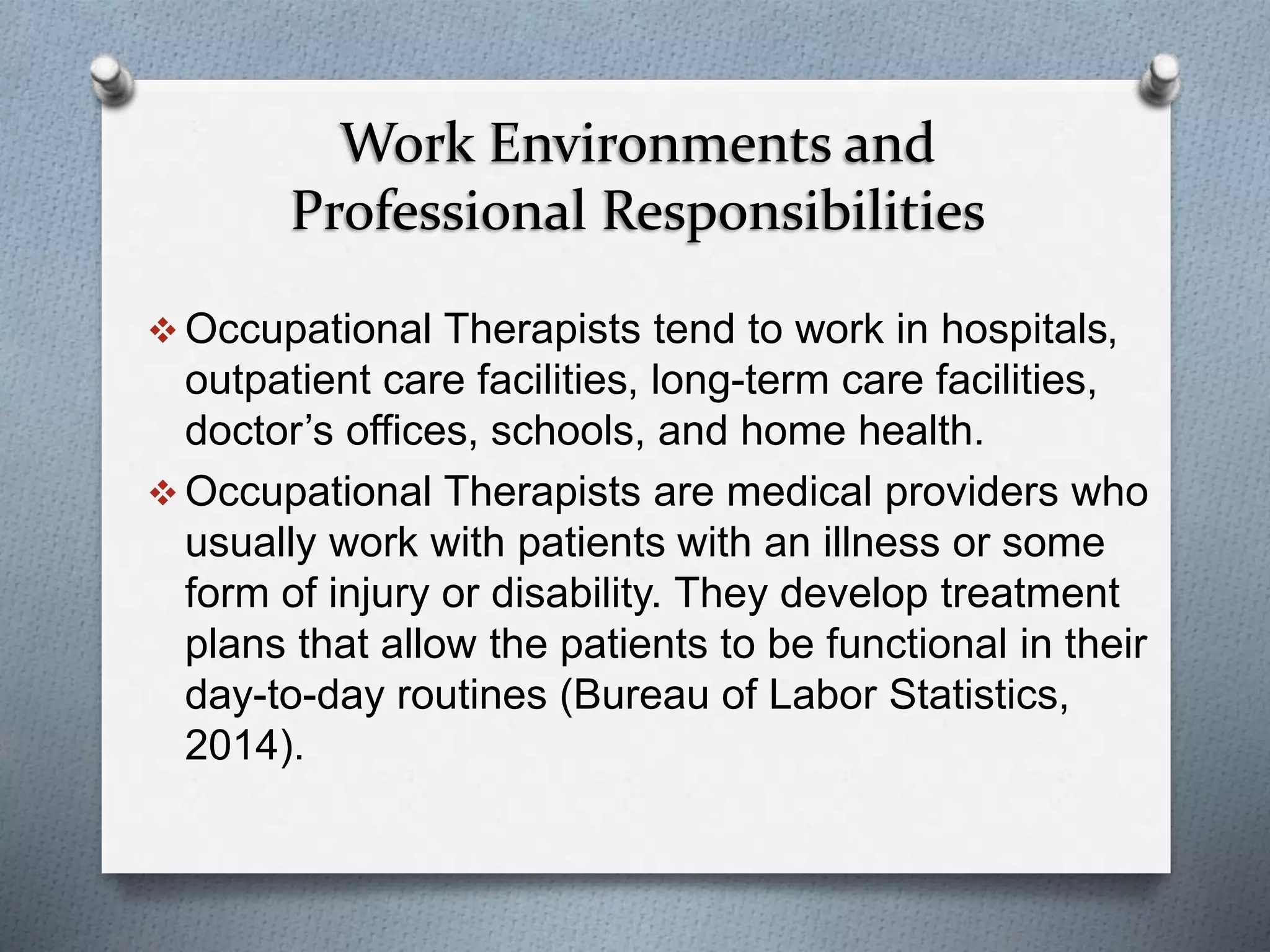 Work Environments and
Professional Responsibilities
 Occupational Therapists tend to work in hospitals,
outpatient care facilities, long-term care facilities,
doctor’s offices, schools, and home health.
 Occupational Therapists are medical providers who
usually work with patients with an illness or some
form of injury or disability. They develop treatment
plans that allow the patients to be functional in their
day-to-day routines (Bureau of Labor Statistics,
2014).
 