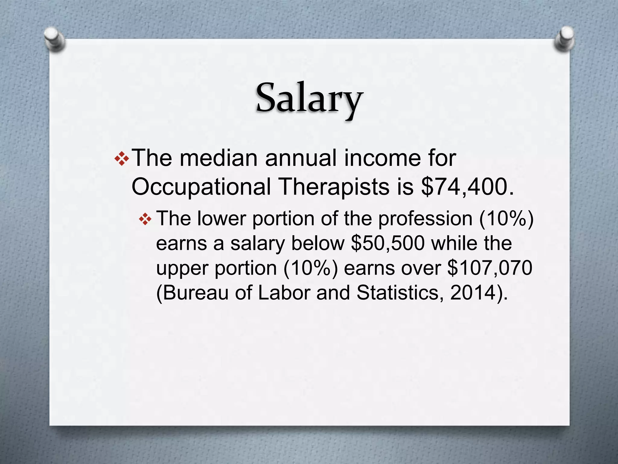 Salary
The median annual income for
Occupational Therapists is $74,400.
 The lower portion of the profession (10%)
earns a salary below $50,500 while the
upper portion (10%) earns over $107,070
(Bureau of Labor and Statistics, 2014).
 