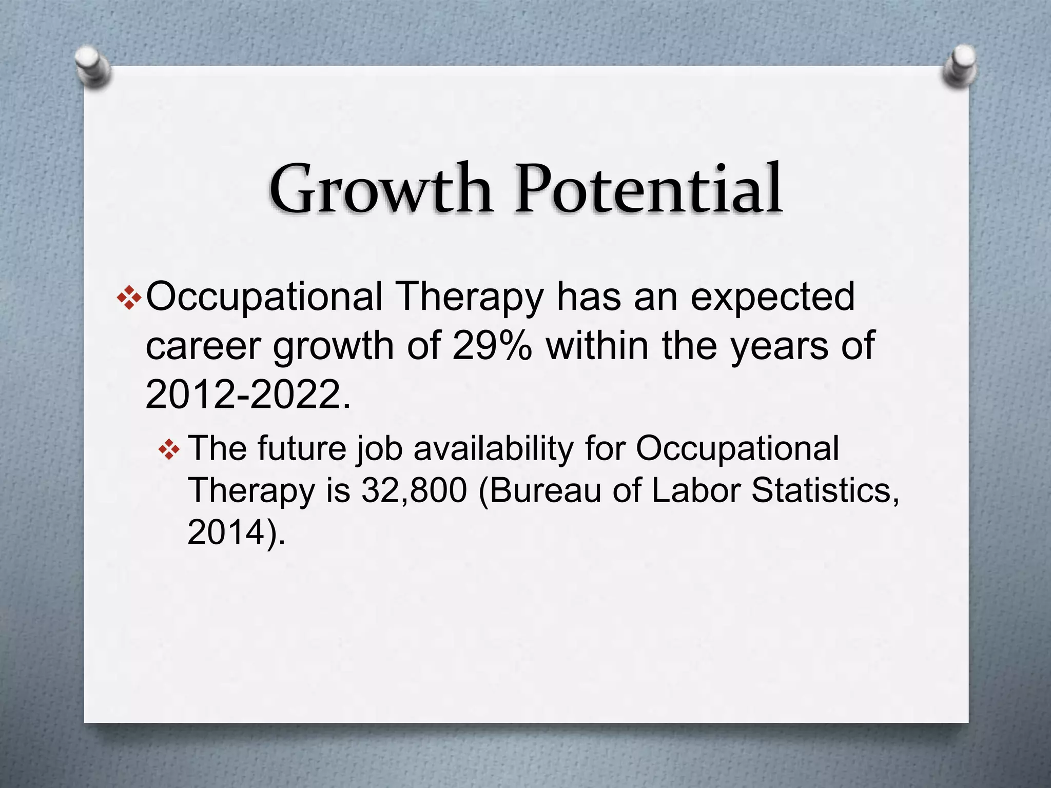 Growth Potential
Occupational Therapy has an expected
career growth of 29% within the years of
2012-2022.
 The future job availability for Occupational
Therapy is 32,800 (Bureau of Labor Statistics,
2014).
 