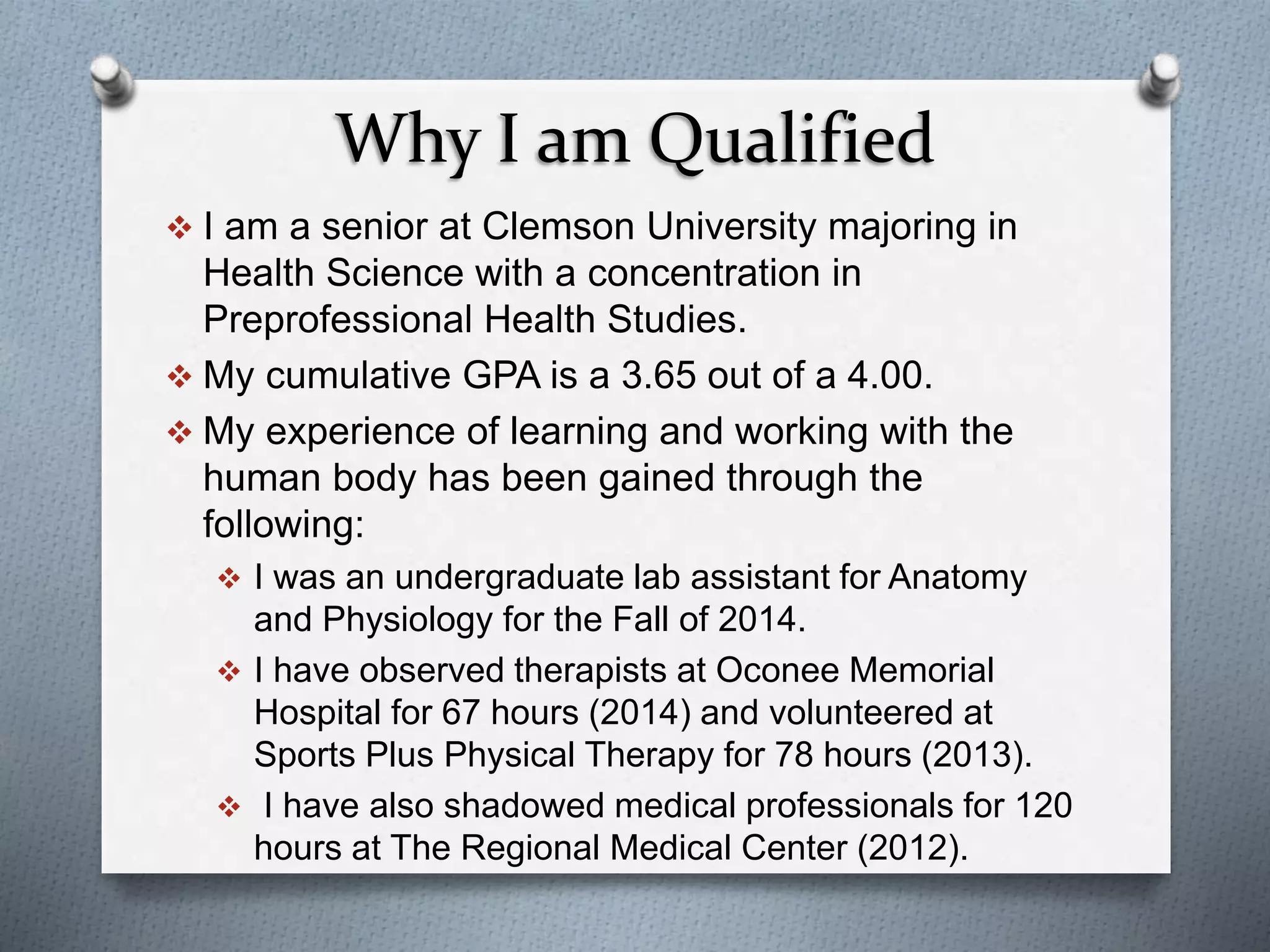 Why I am Qualified
 I am a senior at Clemson University majoring in
Health Science with a concentration in
Preprofessional Health Studies.
 My cumulative GPA is a 3.65 out of a 4.00.
 My experience of learning and working with the
human body has been gained through the
following:
 I was an undergraduate lab assistant for Anatomy
and Physiology for the Fall of 2014.
 I have observed therapists at Oconee Memorial
Hospital for 67 hours (2014) and volunteered at
Sports Plus Physical Therapy for 78 hours (2013).
 I have also shadowed medical professionals for 120
hours at The Regional Medical Center (2012).
 