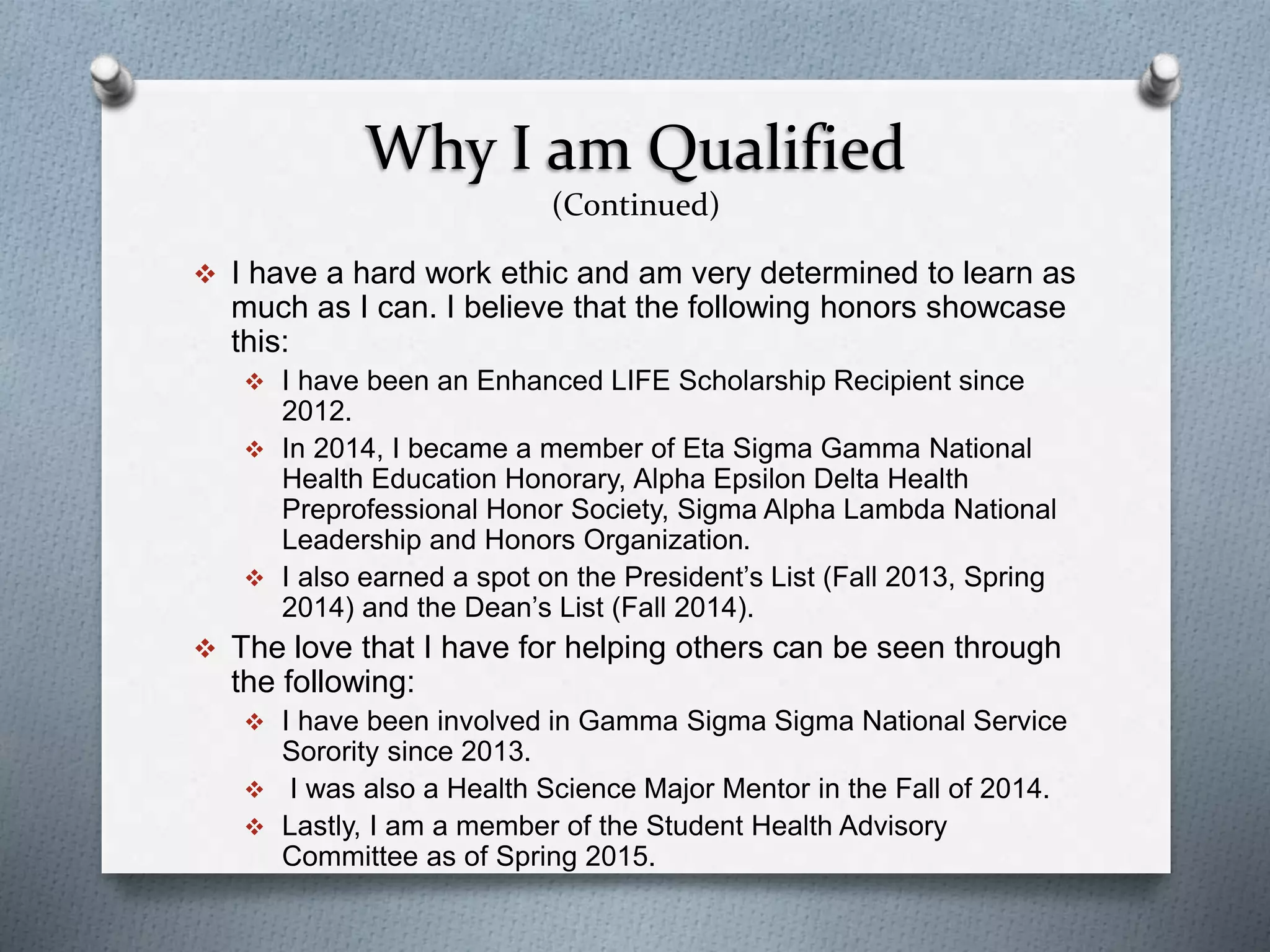 Why I am Qualified
(Continued)
 I have a hard work ethic and am very determined to learn as
much as I can. I believe that the following honors showcase
this:
 I have been an Enhanced LIFE Scholarship Recipient since
2012.
 In 2014, I became a member of Eta Sigma Gamma National
Health Education Honorary, Alpha Epsilon Delta Health
Preprofessional Honor Society, Sigma Alpha Lambda National
Leadership and Honors Organization.
 I also earned a spot on the President’s List (Fall 2013, Spring
2014) and the Dean’s List (Fall 2014).
 The love that I have for helping others can be seen through
the following:
 I have been involved in Gamma Sigma Sigma National Service
Sorority since 2013.
 I was also a Health Science Major Mentor in the Fall of 2014.
 Lastly, I am a member of the Student Health Advisory
Committee as of Spring 2015.
 